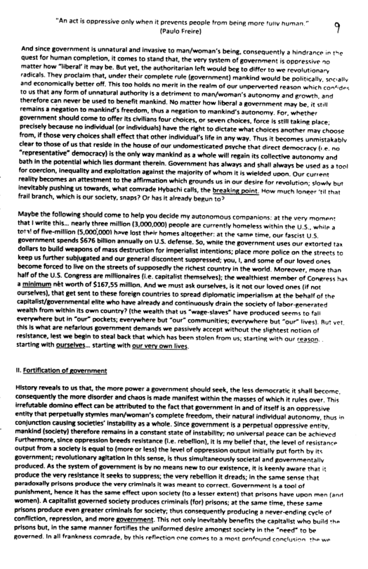 (Paulo Freire) 9  And ince government s unnatura and invasive to man/woman’s being, conseauently s hindrance n e ‘quest or human completion, it comes tostand tha, the very system of overnmen 1 050" ¢1ve 10 maTter how “iberaf t may be. But yet, the uthoriaisn et would beg 1o dfer 10 we revolohonsny radicas They poclam tht,under their omplete rule(government) mankind would be palt . 0c:il and economical better off.This too holds na merk s th resm of o unpervered reaton s o oex 105 that any form of unatural authority s 3 detriment to many/soman’s sutonormy and frowt, 3ne therefore can never be used 1o benefit mankind. No matte how Heral s govermment mo e, 1 1 remainsa negaton to mankind’s reedom, thus 3 negaion 1o mankinds autonormy. For, whether Eovernment shouid come tooffr s cians fourchokes,orseven chotee. fore 5 st tbien ace precisely because o indiidual (o indvidusk)have the ight o ictae what chices another ma choose rom, 1 those very choices shall effect that cther indiduar e in any way. Thus  becomes smstoraone ‘lar o those of usthat reside I th house of our undomesticated pevche tha direes demecracy (. o “representative” democracy) s the anly way makind 5 3 whole il regan s collectve sutomory sne bath inthe potental which lies dormant threin. Government has ahways and shallseeys be voed o 100! for coerion, inequay and explotation agins the majoity o whor 5 wieded upon. Our cunent realtybecormes an atestment t theaffimation which grounds s n our desire for valution; iy bt nevitaby ushingus towards,what comrade Hybach als, th breaking pont How much 1omecs 14 ot ral branch, which s our socety. snaps? Or hs t arecy beun to3  Marbe th following should come to help you decide my autanomous companions: at the very momen: that writ hi.. early three miflon (3.000,000) pecple are currently homeless within he U5 wo s 161 of fie-milon 5.000,0001 e ost thir homes atogether. o the <ame teoe, ot ascis U 5. Eovernment spends S676 bilon annually on U . defense. S0, e th government uses our exorted 31 dollars o build weapons of mas destructionfo mperilstintentions lace. more patce o the streets 10 Keep us further subjugated and our genera discontentsuppressed: yous 1, and some of our loved anes ‘become foced to v on the streets o supposedly the richest country nthe wextd. Morecver, more than Palfofthe U.5. Congres are milfonaires .. capitalst themselves); the weaithiest member of Consress nss 2 minkmum nét worth of S167,55 millon. And we must ak ourseves. i § ot our loved ones (1 ot ourseies), tha get sen o thse foreign counries 0 soread diplomatic imperilism at the behall o the capitalst/gavernmental ete who have aready and continuously drain the socetyof labor gerirates ‘wealth from within 5 own country? (the wealth thatus “wage-saves” have produced seerm 10 everywhere but n “our” pockets; everywhere but “0ur” communiies; everywhers bt -our Ives) At et i 15 what are nefarious govemment demands we passiely accept without the et notion of TStance, est we begin 0 steal back that whichhas b stolen from us. tartog wit o seaste  Starting with ourslves.. starting withgur very own lves  - ortification of government  Historyreveats o us that the more power a government shoud seek, the ess democratic it shall become, consequentlythe mre disorder and chaos is made manifest withinthe masses of which f rulesover Tos mefutable domino effect can b attributed tothe fat that governmert in and o sef s an oporessve enity that perpetually stymies marywoman’s complet feeciom, theirnatural indidua autonomy, s conjunction causing socetes nstabilty 25 3 whale.Since government .2 perpetual oporessie entty. mankind (sociey)therefore remain n 3 constant state of msabilt, no umwersal peace can be scheved Furthermore, ince oppresson breeds resistance (.. rebeflon), 1 3y belie ha. he vt o rexttance ‘utput from a society s equa o more o es)th levelof appression outot Il pus forth by e overnment; revolutonary aghaton nthis sense, i s simultaneously soieta and governmentalh produced. As the system of goverment I by meas new t0 our existence, s eeniy aware hat 1 produce the very esistance It seeks to suppress; the very rebellon t dreads; i the same sene that paradonaly prisons produce the vry criminals i was meant 1o correct. Government . 100 of punishment, hence t ha the same efect upon sociey (13 essr extent) hat s have Upon M (4 ‘women). A capitalist governed sciety produces criminas or)pison, 3t the same fime, these same. prisons produce even greater crminals for society; thusconseauentlyproducing a ever-ending cvc of conficton,repression, and more gpwernment.This ot oty ineitaby benefits the <aplalt whe bl -he orisons bu, i the same maner fortfe the uniformed desire amongstsociery i the “need 10 b overned. I i frankness comrade, by this refection one comes 6.2 mot oravound et T e  